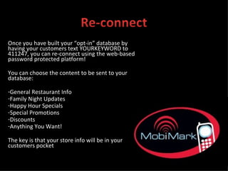 Once you have built your “opt-in” database by having your customers text YOURKEYWORD to 411247, you can re-connect using the web-based password protected platform! You can choose the content to be sent to your database: General Restaurant Info Family Night Updates Happy Hour Specials Special Promotions Discounts Anything You Want! The key is that your store info will be in your customers pocket 