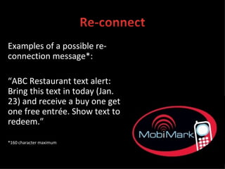 Examples of a possible re-connection message*: “ ABC Restaurant text alert: Bring this text in today (Jan. 23) and receive a buy one get one free entrée. Show text to redeem.” *160 character maximum 