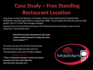 Greg Harjo a restaurant Operator in Chandler, Arizona (Crossroads location) implemented MobiMark’s Text Message Platform in September 2008.  In just 4 weeks the store has had over 500 people “opt-in” to their text message campaign.  Greg sent out a re-connection text blast on 10-15-08 and had over 60 people come in to his restaurant.  His text blast read: “ Chick-fil-A Crossroads: Bring this text in for a free  chicken sandwich between 3-5 today only. Show  text to redeem” ** The show rate was 12% of those that received  the blast text message and sales were up  72% during that same time of 3:00 to 5:00pm. A great success!!! **Your re-connection message is content you choose.  (example: store info, family night info,  new menu item, discounts, etc.) 