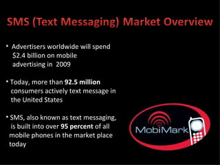 Advertisers worldwide will spend  $2.4 billion on mobile advertising in  2009 Today, more than  92.5 million consumers actively text message in the United States SMS, also known as text messaging, is built into over  95 percent  of all  mobile phones in the market place  today 