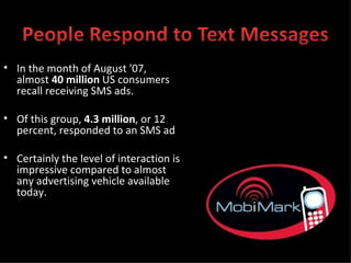 In the month of August '07, almost  40 million  US consumers recall receiving SMS ads. Of this group,  4.3 million , or 12 percent, responded to an SMS ad Certainly the level of interaction is impressive compared to almost any advertising vehicle available today. 