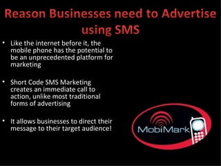 Like the internet before it, the mobile phone has the potential to be an unprecedented platform for marketing Short Code SMS Marketing creates an immediate call to action, unlike most traditional forms of advertising It allows businesses to direct their message to their target audience! 