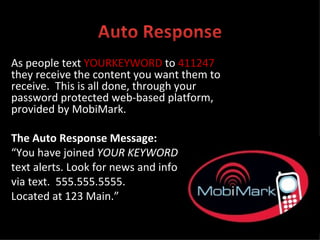 As people text  YOURKEYWORD  to   411247   they receive the content you want them to receive.  This is all done, through your password protected web-based platform, provided by MobiMark. The Auto Response Message: “ You have joined  YOUR KEYWORD text alerts. Look for news and info via text.  555.555.5555.  Located at 123 Main.” 