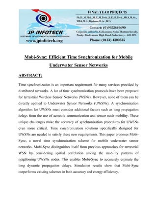 Mobi-Sync: Efficient Time Synchronization for Mobile
Underwater Sensor Networks
ABSTRACT:
Time synchronization is an important requirement for many services provided by
distributed networks. A lot of time synchronization protocols have been proposed
for terrestrial Wireless Sensor Networks (WSNs). However, none of them can be
directly applied to Underwater Sensor Networks (UWSNs). A synchronization
algorithm for UWSNs must consider additional factors such as long propagation
delays from the use of acoustic communication and sensor node mobility. These
unique challenges make the accuracy of synchronization procedures for UWSNs
even more critical. Time synchronization solutions specifically designed for
UWSNs are needed to satisfy these new requirements. This paper proposes Mobi-
Sync, a novel time synchronization scheme for mobile underwater sensor
networks. Mobi-Sync distinguishes itself from previous approaches for terrestrial
WSN by considering spatial correlation among the mobility patterns of
neighboring UWSNs nodes. This enables Mobi-Sync to accurately estimate the
long dynamic propagation delays. Simulation results show that Mobi-Sync
outperforms existing schemes in both accuracy and energy efficiency.
 