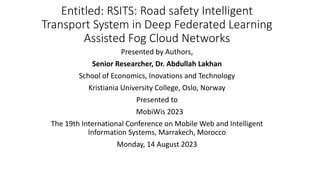Entitled: RSITS: Road safety Intelligent
Transport System in Deep Federated Learning
Assisted Fog Cloud Networks
Presented by Authors,
Senior Researcher, Dr. Abdullah Lakhan
School of Economics, Inovations and Technology
Kristiania University College, Oslo, Norway
Presented to
MobiWis 2023
The 19th International Conference on Mobile Web and Intelligent
Information Systems, Marrakech, Morocco
Monday, 14 August 2023
 