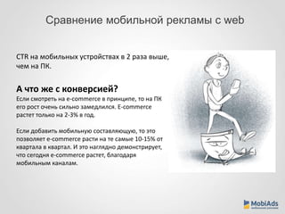 Сравнение мобильной рекламы с web 
CTR на мобильных устройствах в 2 раза выше, 
чем на ПК. 
А что же с конверсией? 
Если смотреть на e-commerce в принципе, то на ПК 
его рост очень сильно замедлился. E-commerce 
растет только на 2-3% в год. 
Если добавить мобильную составляющую, то это 
позволяет e-commerce расти на те самые 10-15% от 
квартала в квартал. И это наглядно демонстрирует, 
что сегодня e-commerce растет, благодаря 
мобильным каналам. 
 