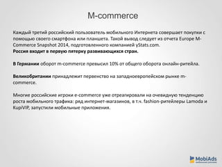 M-commerce 
Каждый третий российский пользователь мобильного Интернета совершает покупки с 
помощью своего смартфона или планшета. Такой вывод следует из отчета Europe M-Commerce 
Snapshot 2014, подготовленного компанией yStats.com. 
Россия входит в первую пятерку развивающихся стран. 
В Германии оборот m-commerce превысил 10% от общего оборота онлайн-ритейла. 
Великобритании принадлежит первенство на западноевропейском рынке m-commerce. 
Многие российские игроки e-commerce уже отреагировали на очевидную тенденцию 
роста мобильного трафика: ряд интернет-магазинов, в т.ч. fashion-ритейлеры Lamoda и 
KupiVIP, запустили мобильные приложения. 
 