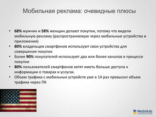 Мобильная реклама: очевидные плюсы 
• 68% мужчин и 58% женщин делают покупки, потому что видели 
мобильную рекламу (распространяемую через мобильные устройства и 
приложения) 
• 80% владельцев смартфонов используют свои устройства для 
совершения покупок 
• Более 90% покупателей используют два или более каналов в процессе 
покупки 
• 80% пользователей смартфонов хотят иметь больше доступа к 
информации о товарах и услугах. 
• Объем трафика с мобильных устройств уже в 14 раз превысил объем 
трафика через ПК 
 
