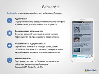 StickerAd 
StickerAd – новый уникальный формат мобильного баннера: 
Адаптивный 
Подстраивается под разрешение мобильного телефона 
и универсален для всех мобильных устройств 
Сопровождает пользователя 
Остается в нижней части экрана, когда человек 
перемещается по странице сайта вверх или вниз 
Ненавязчивый и дружелюбный 
Держится на экране от 5 секунд и более, затем 
скрывается. Интервалы появления баннеров и время 
их отображения задаются владельцами площадок 
Универсальный 
Показывается только мобильным пользователям 
сайта и не мешает другим баннерам. 
Средний CTR StickerAd – 2,5%! 
 