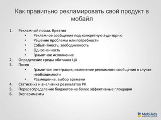 Как правильно рекламировать свой продукт в 
мобайл 
1. Рекламный посыл. Креатив 
• Рекламное сообщение под конкретную аудиторию 
• Решение проблемы или потребности 
• Событийность, злободневность 
• Однозначность 
• Грамотное исполнение 
2. Определение среды обитания ЦА 
3. Посев 
• Грамотная интеграция, изменение рекламного сообщения в случае 
необходимости 
• Размещение, выбор времени 
4. Статистика и аналитика результатов РК 
5. Перераспределение бюджетов на более эффективные площадки 
6. Эксперименты 
 