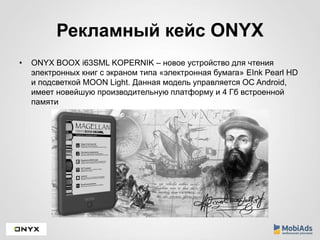 Рекламный кейс ONYX 
• ONYX BOOX i63SML KOPERNIK – новое устройство для чтения 
электронных книг с экраном типа «электронная бумага» EInk Pearl HD 
и подсветкой MOON Light. Данная модель управляется ОC Android, 
имеет новейшую производительную платформу и 4 Гб встроенной 
памяти 
 