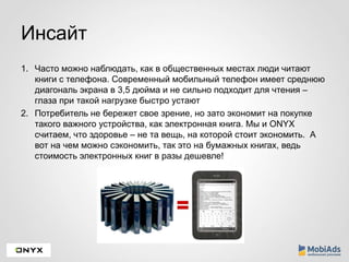 Инсайт 
1. Часто можно наблюдать, как в общественных местах люди читают 
книги с телефона. Современный мобильный телефон имеет среднюю 
диагональ экрана в 3,5 дюйма и не сильно подходит для чтения – 
глаза при такой нагрузке быстро устают 
2. Потребитель не бережет свое зрение, но зато экономит на покупке 
такого важного устройства, как электронная книга. Мы и ONYX 
считаем, что здоровье – не та вещь, на которой стоит экономить. А 
вот на чем можно сэкономить, так это на бумажных книгах, ведь 
стоимость электронных книг в разы дешевле! 
 