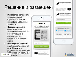 Решение и размещение 
• Разработка копирайта 
для посадочной 
страницы, с учетом 
специфики мобильных 
устройств 
• Создание дизайна 
самого лендинга, 
лаконично и «живенько» 
повествующего о 
преимуществах 
продукта и условиях 
акции 
• Размещение рекламы 
в мобильной рекламной 
сети MobiAds и 
редирект на лендинг для 
отслеживания реальной 
конверсии 
 