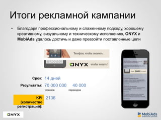 Итоги рекламной кампании 
• Благодаря профессиональному и слаженному подходу, хорошему 
креативному, визуальному и техническому исполнению, ONYX и 
MobiAds удалось достичь и даже превзойти поставленные цели 
Срок: 14 дней 
Результаты: 70 000 000 40 000 
показов переходов 
KPI 
(количество 
регистраций): 
2136 
 
