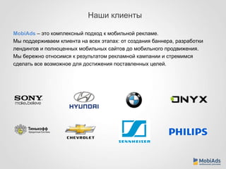 Наши клиенты 
MobiAds – это комплексный подход к мобильной рекламе. 
Мы поддерживаем клиента на всех этапах: от создания баннера, разработки 
лендингов и полноценных мобильных сайтов до мобильного продвижения. 
Мы бережно относимся к результатом рекламной кампании и стремимся 
сделать все возможное для достижения поставленных целей. 
 