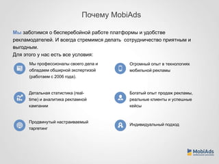 Почему MobiAds 
Мы заботимся о бесперебойной работе платформы и удобстве 
рекламодателей. И всегда стремимся делать сотрудничество приятным и 
выгодным. 
Для этого у нас есть все условия: 
Детальная статистика (real-time) 
и аналитика рекламной 
кампании 
Продвинутый настраиваемый 
таргетинг 
Огромный опыт в технологиях 
мобильной рекламы 
Богатый опыт продаж рекламы, 
реальные клиенты и успешные 
кейсы 
Индивидуальный подход 
Мы профессионалы своего дела и 
обладаем обширной экспертизой 
(работаем с 2006 года). 
 