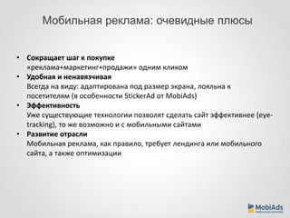 Мобильная реклама: очевидные плюсы 
• Сокращает шаг к покупке 
«реклама+маркетинг+продажи» одним кликом 
• Удобная и ненавязчивая 
Всегда на виду: адаптирована под размер экрана, лояльна к 
посетителям (в особенности StickerAd от MobiAds) 
• Эффективность 
Уже существующие технологии позволят сделать сайт эффективнее (eye-tracking), 
то же возможно и с мобильными сайтами 
• Развитие отрасли 
Мобильная реклама, как правило, требует лендинга или мобильного 
сайта, а также оптимизации 
 