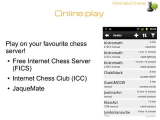 Online play



Play on your favourite chess
server!
●   Free Internet Chess Server
    (FICS)
●   Internet Chess Club (ICC...