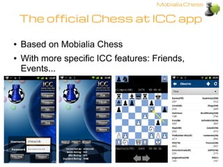 The official Chess at ICC app

●   Based on Mobialia Chess
●   With more specific ICC features: Friends,
    Events...
 