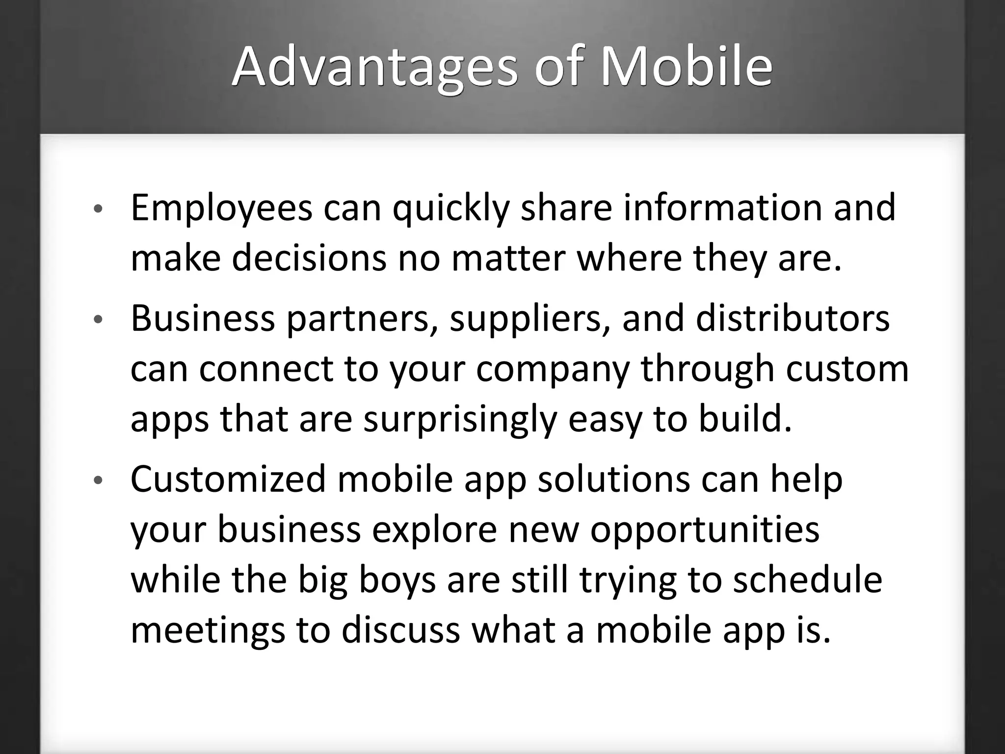 Advantages of Mobile 
• Employees can quickly share information and 
make decisions no matter where they are. 
• Business partners, suppliers, and distributors 
can connect to your company through custom 
apps that are surprisingly easy to build. 
• Customized mobile app solutions can help 
your business explore new opportunities 
while the big boys are still trying to schedule 
meetings to discuss what a mobile app is. 
 