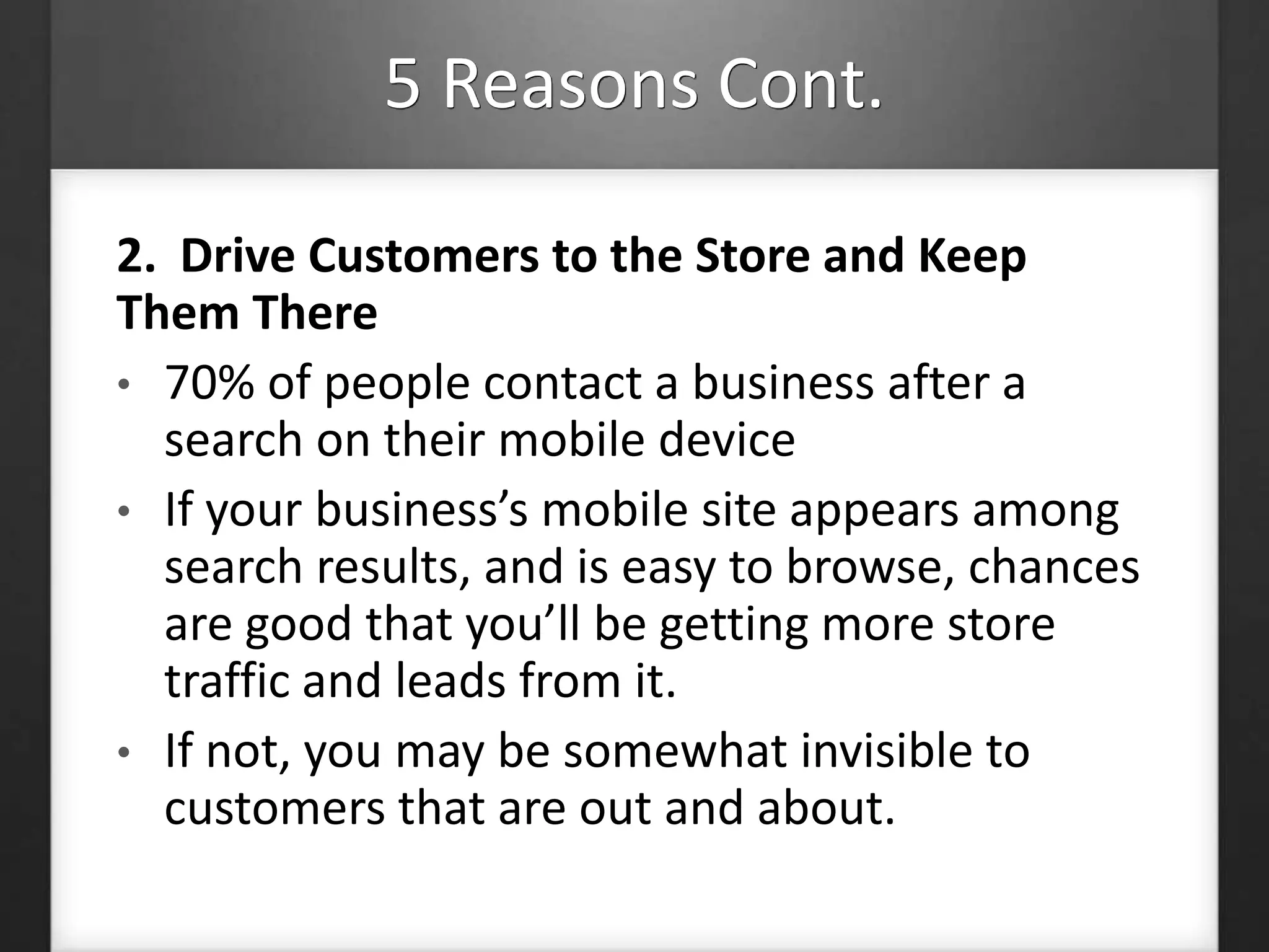 5 Reasons Cont. 
2. Drive Customers to the Store and Keep 
Them There 
• 70% of people contact a business after a 
search on their mobile device 
• If your business’s mobile site appears among 
search results, and is easy to browse, chances 
are good that you’ll be getting more store 
traffic and leads from it. 
• If not, you may be somewhat invisible to 
customers that are out and about. 
 