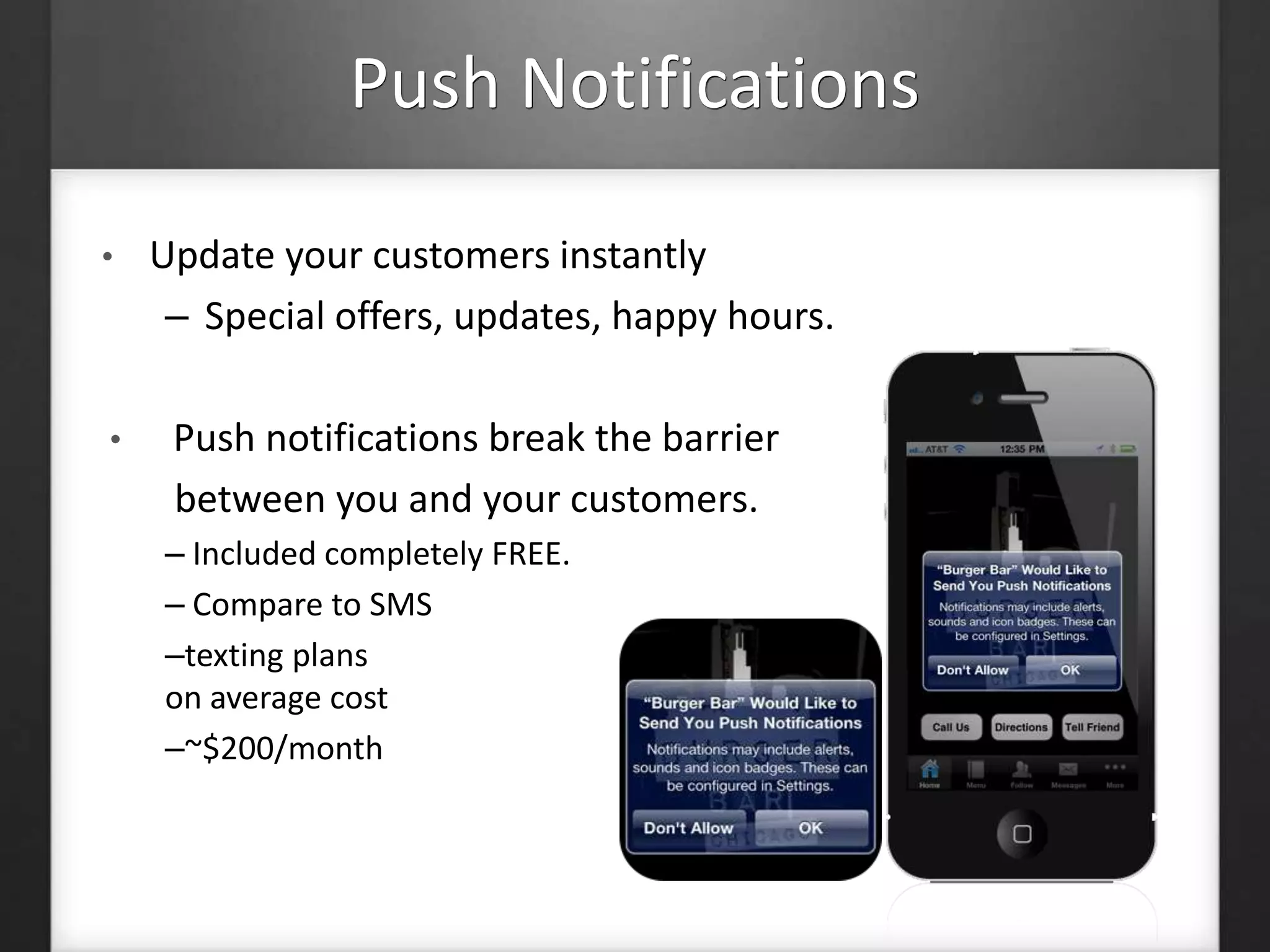 Push Notifications 
• Update your customers instantly 
– Special offers, updates, happy hours. 
• Push notifications break the barrier 
between you and your customers. 
– Included completely FREE. 
– Compare to SMS 
–texting plans 
on average cost 
–~$200/month 
 