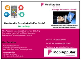 Phone: +91 9810186005
Email: info@mobiappstar.com
Website: www.MobiAppStar.com
MobiAppStar is a specialized Recruitment & Staffing
firm focused exclusively on Mobile Application
Development Technologies talent search.
Our Services
Permanent Recruitment
•Fulfill Strategic Technology Positions
•Hire Talent for In house Competency Building
Temporary Staffing
•Fill Short Term Roles
•Hire Talent for Specific Projects
Have Mobility Technologies Staffing Needs?
We can help!
Staffing & Recruitment Solutions
Leveraging state of art tools and mobility
architects to pre-screen candidates
 