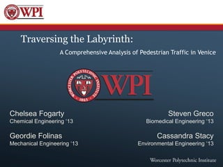 Traversing the Labyrinth:
                   A Comprehensive Analysis of Pedestrian Traffic in Venice




Chelsea Fogarty                                          Steven Greco
Chemical Engineering ‘13                         Biomedical Engineering ‘13

Geordie Folinas                                      Cassandra Stacy
Mechanical Engineering ‘13                    Environmental Engineering ‘13
 