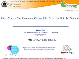 SEMINAR FOR BOLOGNA AND HIGHER EDUCATION REFORM EXPERTS: Cross Border Education Madrid, 22-24 april, 2013 1
cevug.ugr.es
Mobi-Blog – The European Weblog Platform for Mobile Students
Mobi-Blog – The European Weblog Platform for Mobile Students
Miguel Gea,
E-Learning Centre of University of Granada
mgea@ugr.es
http://www.mobi-blog.eu
Agreeement 134390-LLP-I-2007-I-ES-ERASMUS-EVC
ERASMUS – Virtual Campuses 10/2007- 11/2009
http://madrid2013.bolognaexperts.net/
 