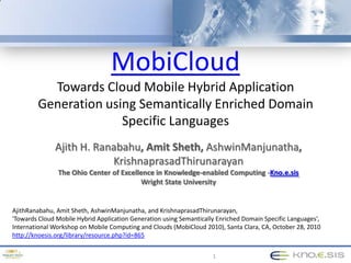 MobiCloudTowards Cloud Mobile Hybrid ApplicationGeneration using Semantically Enriched DomainSpecific Languages 1 Ajith H. Ranabahu, Amit Sheth, AshwinManjunatha, KrishnaprasadThirunarayanThe Ohio Center of Excellence in Knowledge-enabled Computing -Kno.e.sis Wright State University AjithRanabahu, Amit Sheth, AshwinManjunatha, and KrishnaprasadThirunarayan, 'Towards Cloud Mobile Hybrid Application Generation using Semantically Enriched Domain Specific Languages', International Workshop on Mobile Computing and Clouds (MobiCloud 2010), Santa Clara, CA, October 28, 2010 http://knoesis.org/library/resource.php?id=865 