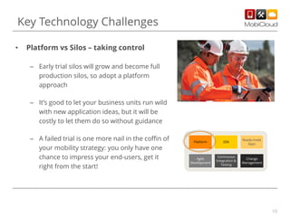 Key Technology Challenges
•

Platform vs Silos – taking control
– Early trial silos will grow and become full
production silos, so adopt a platform
approach
– It’s good to let your business units run wild
with new application ideas, but it will be
costly to let them do so without guidance
– A failed trial is one more nail in the coffin of
your mobility strategy: you only have one
chance to impress your end-users, get it
right from the start!

Platform

SDK

Ready-made
Apps

Agile
Development

Continuous
Integration &
Testing

Change
Management

10

 