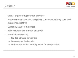 Costain
• Global engineering solution provider
• Predominantly construction (60%), consultancy (25%), care and
maintenance (15%)
• Currently 5000+ employees
• Record future order book of £2.9bn
• Multi award winning
– Top 100 admired companies
– Contractor or the Decade
– British Construction Industry Award for best practices

24

 