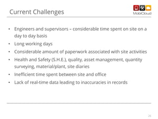 Current Challenges
• Engineers and supervisors – considerable time spent on site on a
day to day basis
• Long working days
• Considerable amount of paperwork associated with site activities
• Health and Safety (S.H.E.), quality, asset management, quantity
surveying, material/plant, site diaries
• Inefficient time spent between site and office
• Lack of real-time data leading to inaccuracies in records

26

 