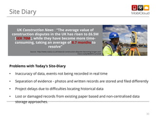 Site Diary
UK Construction News : “The average value of
construction disputes in the UK has risen to £6.5M
[SEK 70M], while they have become more timeconsuming, taking an average of 8.7 months to
resolve”
Source : http://www.cnplus.co.uk/news/uk-construction-disputes-becoming-longer-andmore-costly/8630916.article#

Problems with Today’s Site-Diary
•

Inaccuracy of data, events not being recorded in real time

•

Separation of evidence - photos and written records are stored and filed differently

•

Project delays due to difficulties locating historical data

•

Lost or damaged records from existing paper based and non-centralised data
storage approaches.
30

 