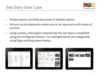Site Diary User Case
•

Simple capture, recording and review of detailed reports.

•

Pictures can be attached to events and act as important confirmation of
activities.

•

Using context, information entered into the site diary is simplified
using pre-configured choices – for example events are categorized
using flags and drop down menus.

32

 