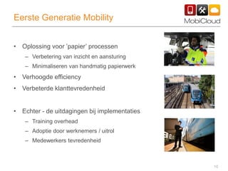 10
Eerste Generatie Mobility
• Oplossing voor ’papier’ processen
– Verbetering van inzicht en aansturing
– Minimaliseren van handmatig papierwerk
• Verhoogde efficiency
• Verbeterde klanttevredenheid
• Echter - de uitdagingen bij implementaties
– Training overhead
– Adoptie door werknemers / uitrol
– Medewerkers tevredenheid
 