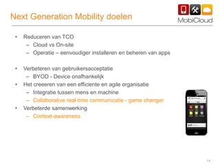 14
Next Generation Mobility doelen
• Reduceren van TCO
– Cloud vs On-site
– Operatie – eenvoudiger installeren en beheren van apps
• Verbeteren van gebruikersacceptatie
– BYOD - Device onafhankelijk
• Het creeeren van een efficiente en agile organisatie
– Integratie tussen mens en machine
– Collaborative real-time communicatie - game changer
• Verbeterde samenwerking
– Context-awareness
 