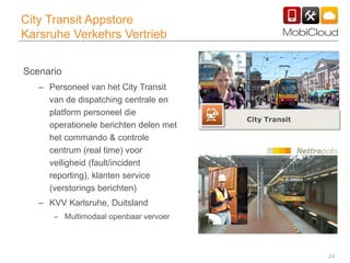 24
City Transit Appstore
Karsruhe Verkehrs Vertrieb
Scenario
– Personeel van het City Transit
van de dispatching centrale en
platform personeel die
operationele berichten delen met
het commando & controle
centrum (real time) voor
veiligheid (fault/incident
reporting), klanten service
(verstorings berichten)
– KVV Karlsruhe, Duitsland
– Multimodaal openbaar vervoer
City Transit
 