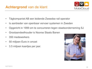 26
Achtergrond van de klant
• Tågkompaniet AB een leidende Zweedse rail operator
• Is aanbieder van openbaar vervoer systemen in Zweden
• Opgericht in 1999 om te concurreren tegen staatsonderneming SJ
• Grootaandeelhouder is Noorse Staats Banen
• 350 medewerkers
• 50 miljoen Euro in omzet
• 3.5 miljoen kaartjes per jaar.
6/27/2013
 
