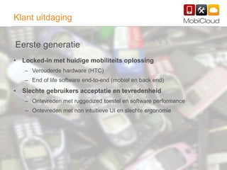 27
Klant uitdaging
• Locked-in met huidige mobiliteits oplossing
– Verouderde hardware (HTC)
– End of life software end-to-end (mobiel en back end)
• Slechte gebruikers acceptatie en tevredenheid
– Ontevreden met ruggedized toestel en software performance
– Ontevreden met non intuïtieve UI en slechte ergonomie
Eerste generatie
 