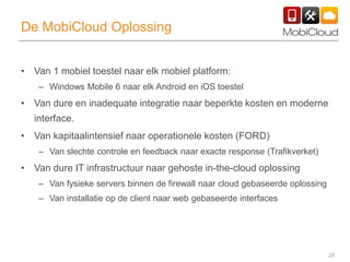 28
De MobiCloud Oplossing
• Van 1 mobiel toestel naar elk mobiel platform:
– Windows Mobile 6 naar elk Android en iOS toestel
• Van dure en inadequate integratie naar beperkte kosten en moderne
interface.
• Van kapitaalintensief naar operationele kosten (FORD)
– Van slechte controle en feedback naar exacte response (Trafikverket)
• Van dure IT infrastructuur naar gehoste in-the-cloud oplossing
– Van fysieke servers binnen de firewall naar cloud gebaseerde oplossing
– Van installatie op de client naar web gebaseerde interfaces
 