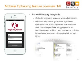29
Mobiele Oplossing feature overview 1/6
• Active Directory integratie
– Gebruikt bestaand systeem voor administratie
– Behoudt bestaande gebruikers systemen
(authenticatie, autohorisatie en administratie
voor domein specifieke inloggegevens en
wachtwoorden. Voldoen aan bestaande policies
bijvoorbeeld wachtwoord complexiteit en login
tijden.
 