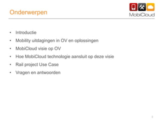 3
Onderwerpen
• Introductie
• Mobility uitdagingen in OV en oplossingen
• MobiCloud visie op OV
• Hoe MobiCloud technologie aansluit op deze visie
• Rail project Use Case
• Vragen en antwoorden
 