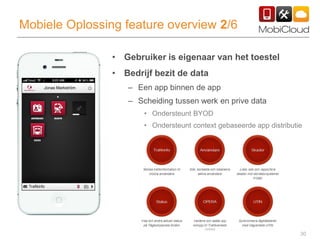 30
Mobiele Oplossing feature overview 2/6
• Gebruiker is eigenaar van het toestel
• Bedrijf bezit de data
– Een app binnen de app
– Scheiding tussen werk en prive data
• Ondersteunt BYOD
• Ondersteunt context gebaseerde app distributie
 