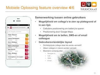 32
Mobiele Oplossing feature overview 4/6
Samenwerking tussen online gebruikers
• Mogelijkheid om collega’s te zien op plattegrond of
in een lijst.
• Cellulaire positionering om batterij te sparen
• Positionering door Google Maps
• Mogelijkheid om te bellen, SMS-en of email
colleague
• Gebruikersvriendelijke layout
• Dichtsbijzijnde collega staat als eerste vermeld!!
• Alleen collega’s in dienst worden vermeld
• Meerdere contactpunten
• Navigate to…
• Call…
• SMS…
• Email…
 