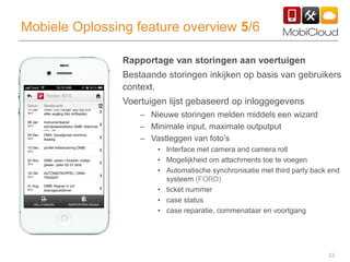 33
Mobiele Oplossing feature overview 5/6
Rapportage van storingen aan voertuigen
Bestaande storingen inkijken op basis van gebruikers
context.
Voertuigen lijst gebaseerd op inloggegevens
– Nieuwe storingen melden middels een wizard
– Minimale input, maximale outputput
– Vastleggen van foto’s
• Interface met camera and camera roll
• Mogelijkheid om attachments toe te voegen
• Automatische synchronisatie met third party back end
systeem (FORD)
• ticket nummer
• case status
• case reparatie, commenataar en voortgang
 