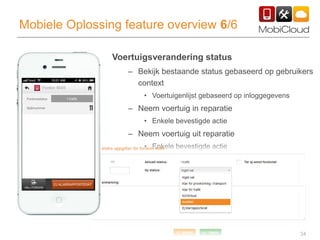 34
Mobiele Oplossing feature overview 6/6
Voertuigsverandering status
– Bekijk bestaande status gebaseerd op gebruikers
context
• Voertuigenlijst gebaseerd op inloggegevens
– Neem voertuig in reparatie
• Enkele bevestigde actie
– Neem voertuig uit reparatie
• Enkele bevestigde actie
 