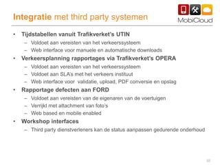 35
Integratie met third party systemen
• Tijdstabellen vanuit Trafikverket’s UTIN
– Voldoet aan vereisten van het verkeerssysteem
– Web interface voor manuele en automatische downloads
• Verkeersplanning rapportages via Trafikverket’s OPERA
– Voldoet aan vereisten van het verkeerssysteem
– Voldoet aan SLA’s met het verkeers instituut
– Web interface voor validatie, upload, PDF conversie en opslag
• Rapportage defecten aan FORD
– Voldoet aan vereisten van de eigenaren van de voertuigen
– Verrijkt met attachment van foto’s
– Web based en mobile enabled
• Workshop interfaces
– Third party dienstverleners kan de status aanpassen gedurende onderhoud
 
