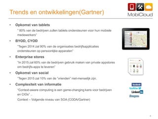 4
Trends en ontwikkelingen(Gartner)
• Opkomst van tablets
” 80% van de bedrijven zullen tablets ondersteunen voor hun mobiele
medewerkers”
• BYOD, CYOD
”Tegen 2014 zal 90% van de organisaties bedrijfsapplicaties
ondersteunen op persoonlijke apparaten”
• Enterprise stores
”In 2015 zal 60% van de bedrijven gebruik maken van private appstores
om bedrijfs-apps te leveren”
• Opkomst van social
”Tegen 2015 zal 10% van de ”vrienden” niet-menselijk zijn.
• Complexiteit van informatie
“Context-aware computing is een game-changing kans voor bedrijven
en CIOs” ..
Context – Volgende niveau van SOA (CODA/Gartner)
 