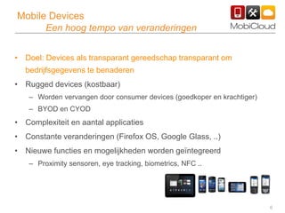 6
Mobile Devices
Een hoog tempo van veranderingen
• Doel: Devices als transparant gereedschap transparant om
bedrijfsgegevens te benaderen
• Rugged devices (kostbaar)
– Worden vervangen door consumer devices (goedkoper en krachtiger)
– BYOD en CYOD
• Complexiteit en aantal applicaties
• Constante veranderingen (Firefox OS, Google Glass, ..)
• Nieuwe functies en mogelijkheden worden geïntegreerd
– Proximity sensoren, eye tracking, biometrics, NFC ..
 